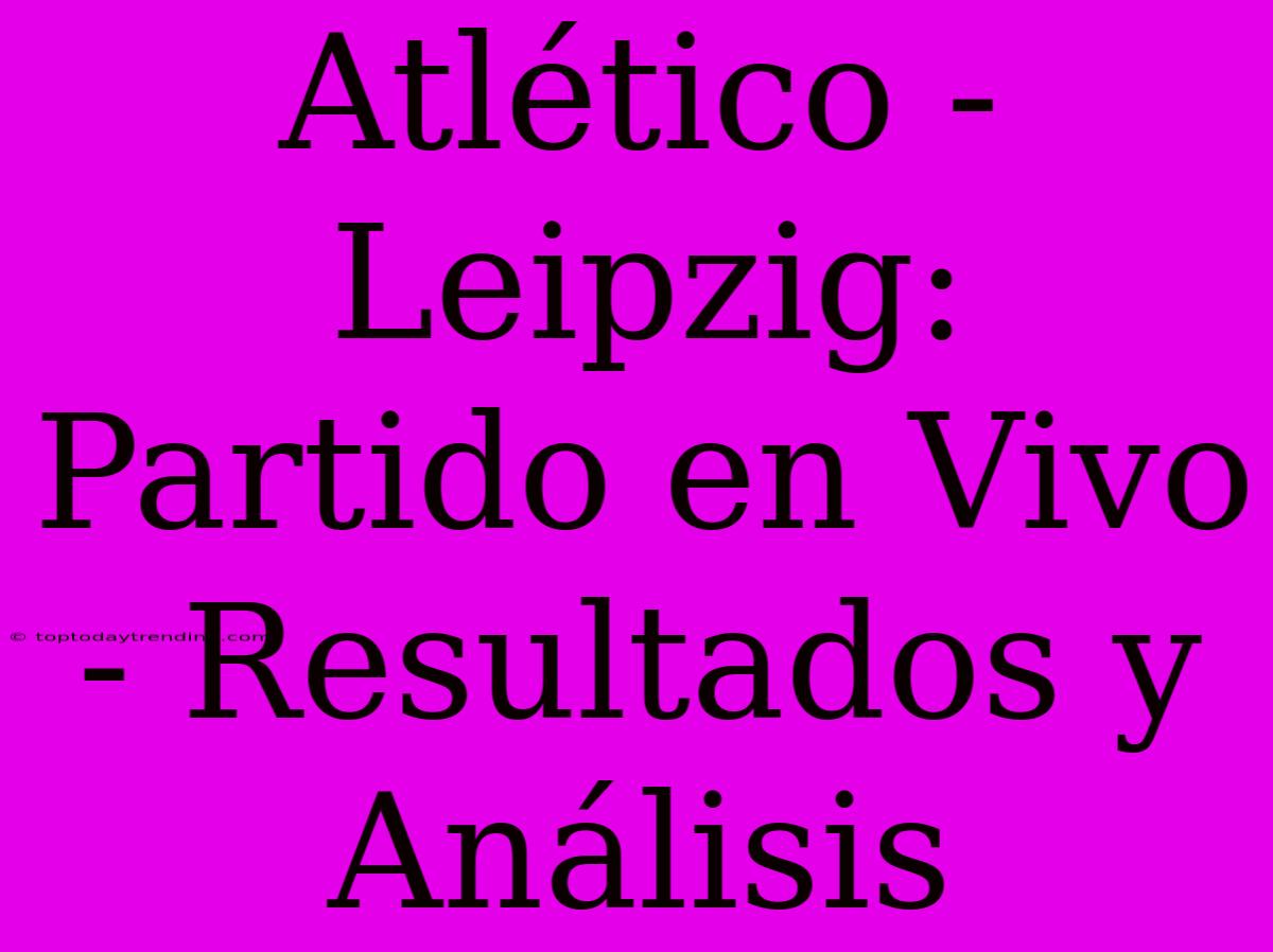 Atlético - Leipzig: Partido En Vivo - Resultados Y Análisis