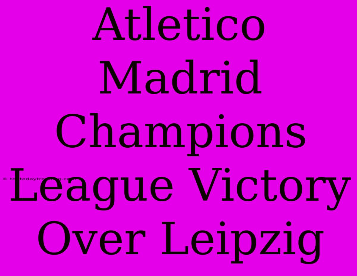 Atletico Madrid Champions League Victory Over Leipzig