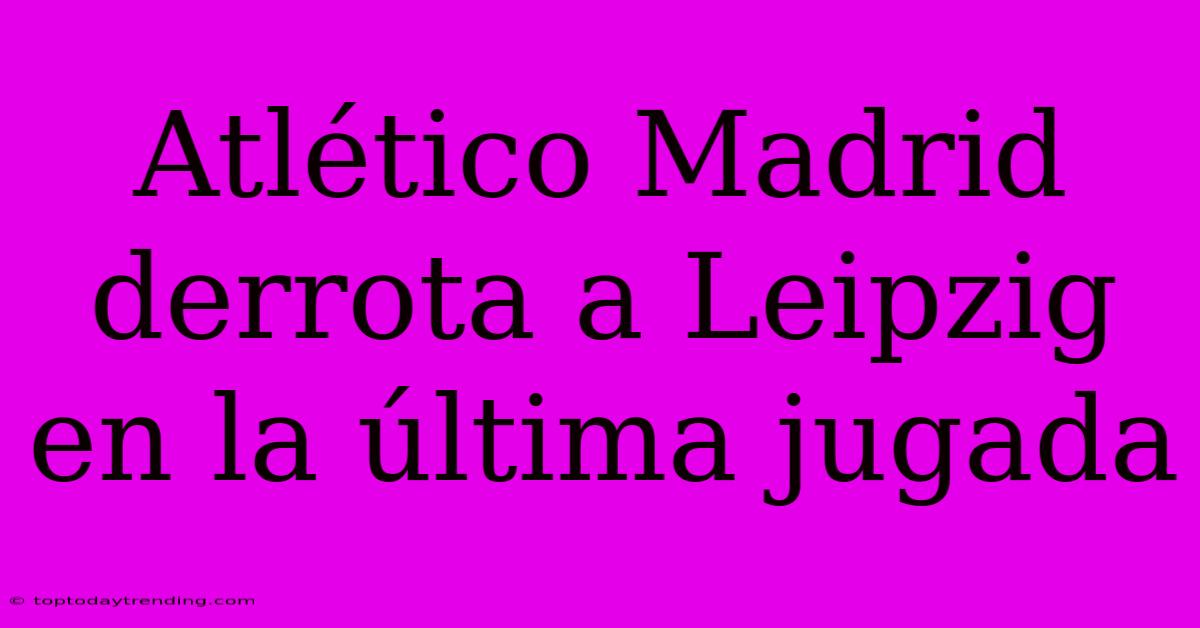 Atlético Madrid Derrota A Leipzig En La Última Jugada