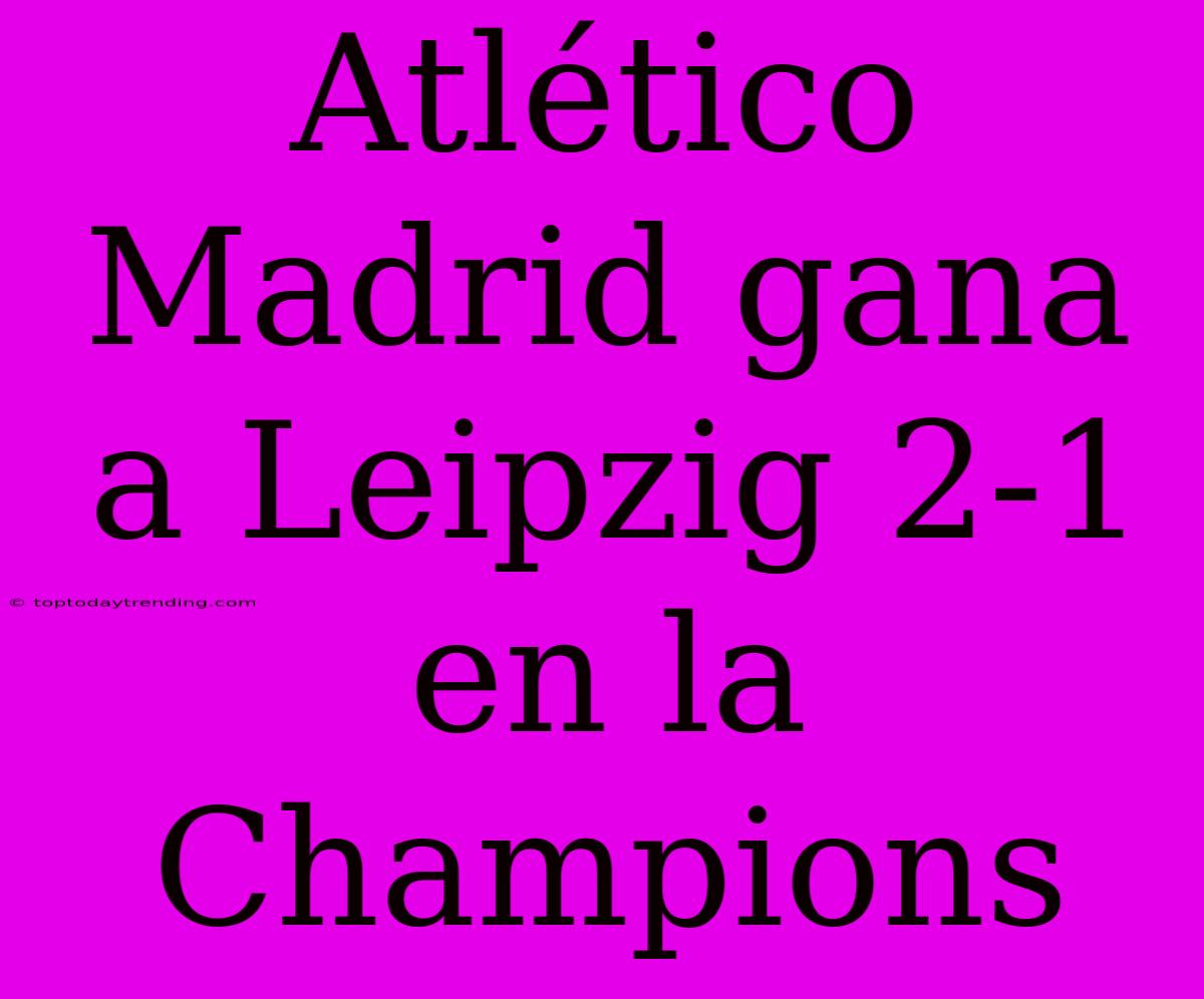 Atlético Madrid Gana A Leipzig 2-1 En La Champions