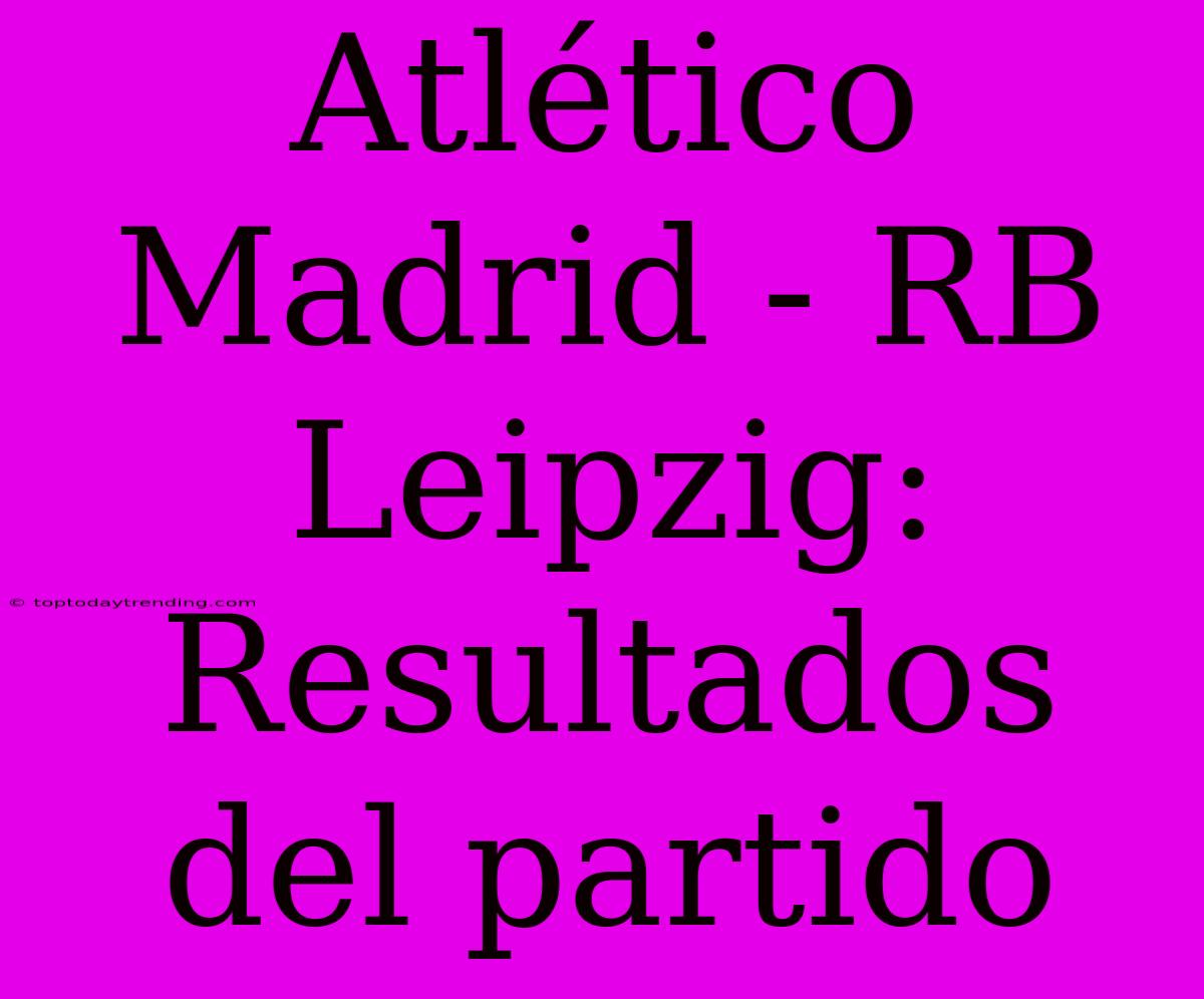 Atlético Madrid - RB Leipzig: Resultados Del Partido