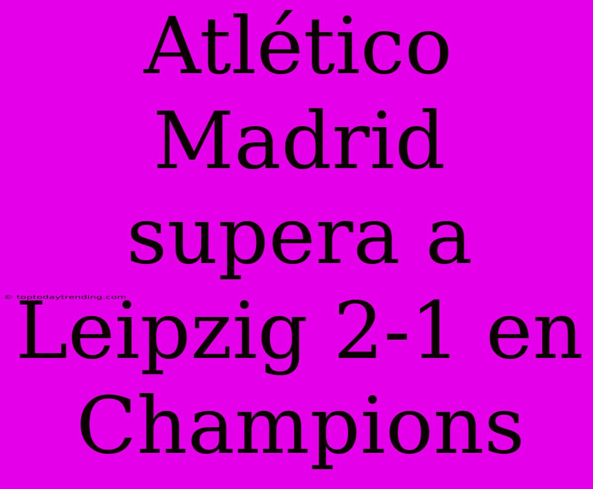 Atlético Madrid Supera A Leipzig 2-1 En Champions