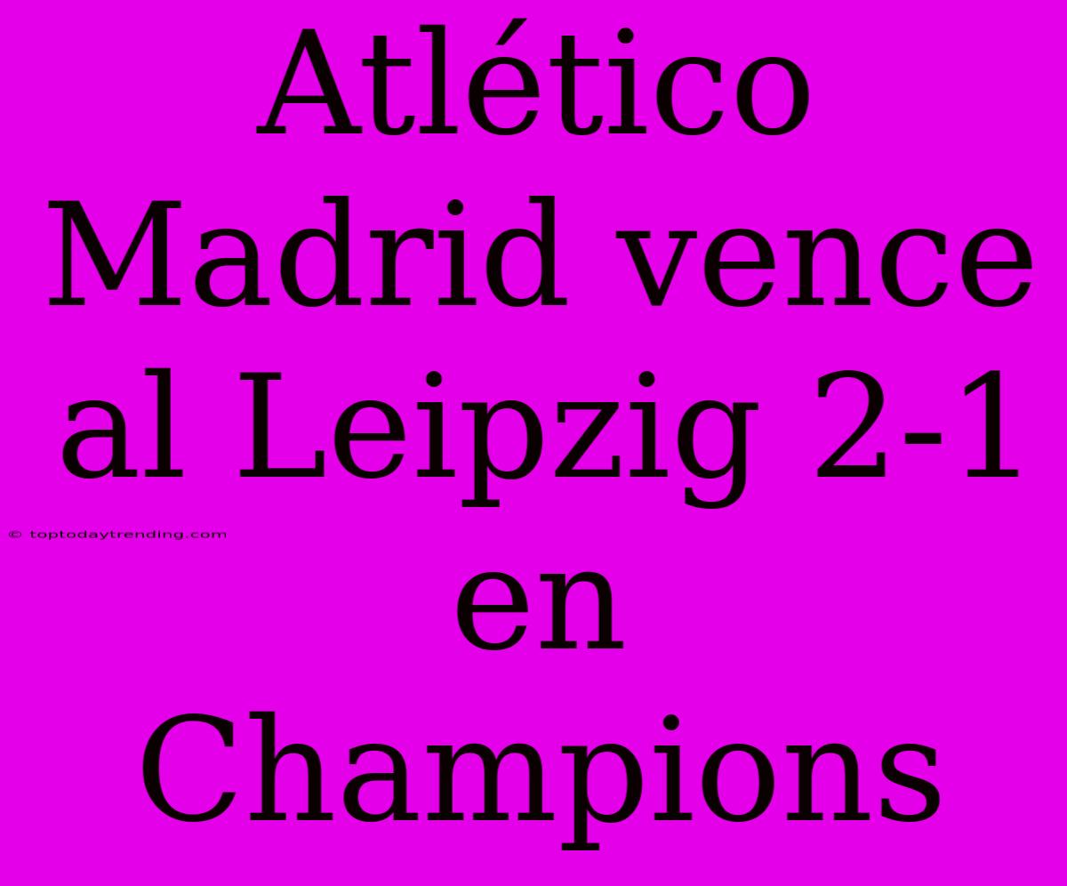 Atlético Madrid Vence Al Leipzig 2-1 En Champions