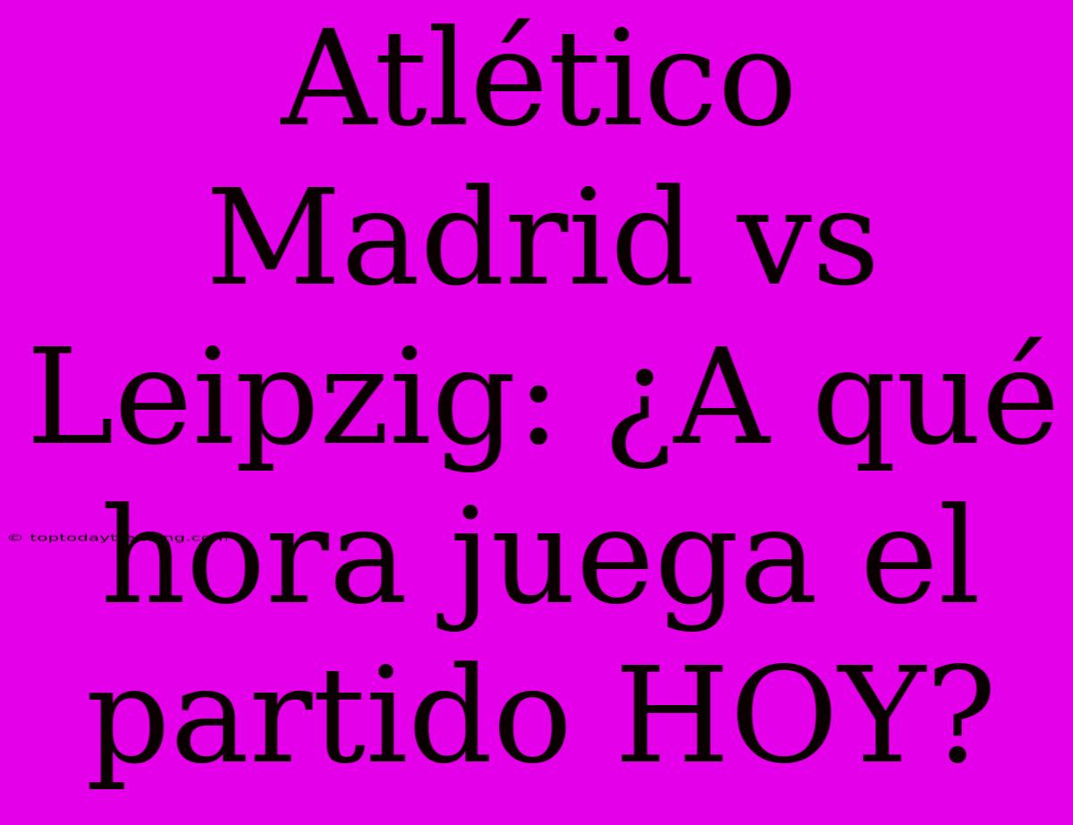 Atlético Madrid Vs Leipzig: ¿A Qué Hora Juega El Partido HOY?