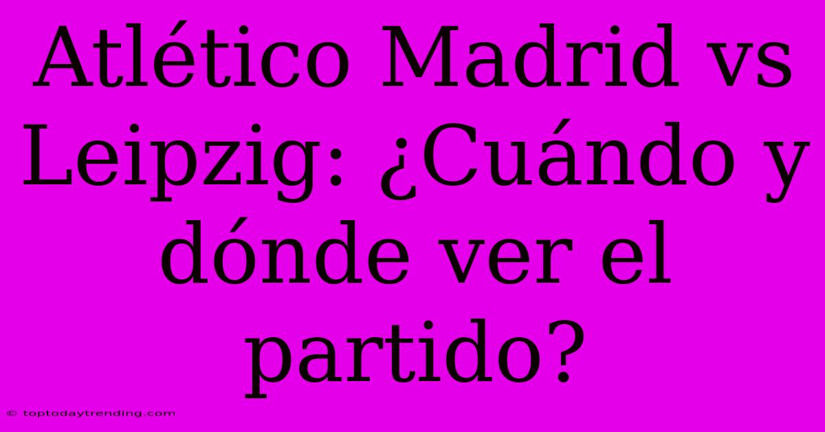 Atlético Madrid Vs Leipzig: ¿Cuándo Y Dónde Ver El Partido?