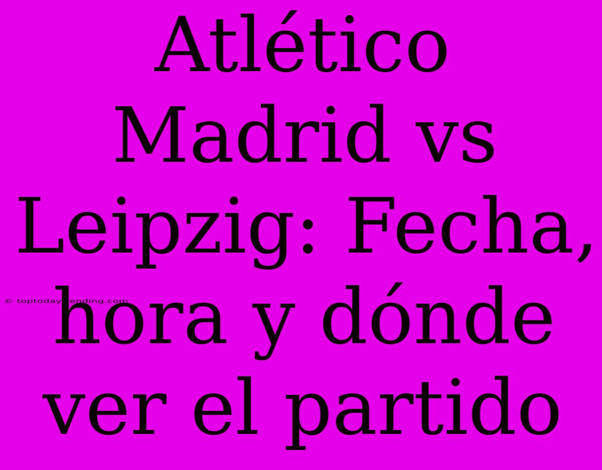 Atlético Madrid Vs Leipzig: Fecha, Hora Y Dónde Ver El Partido