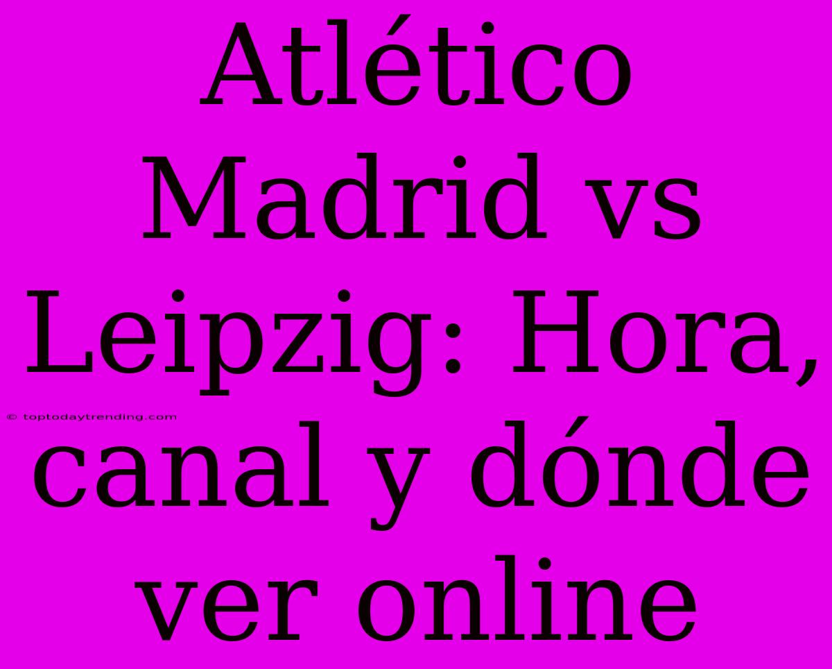 Atlético Madrid Vs Leipzig: Hora, Canal Y Dónde Ver Online