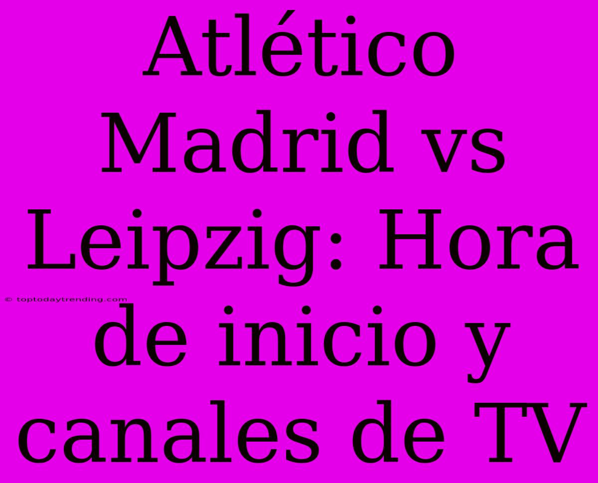 Atlético Madrid Vs Leipzig: Hora De Inicio Y Canales De TV