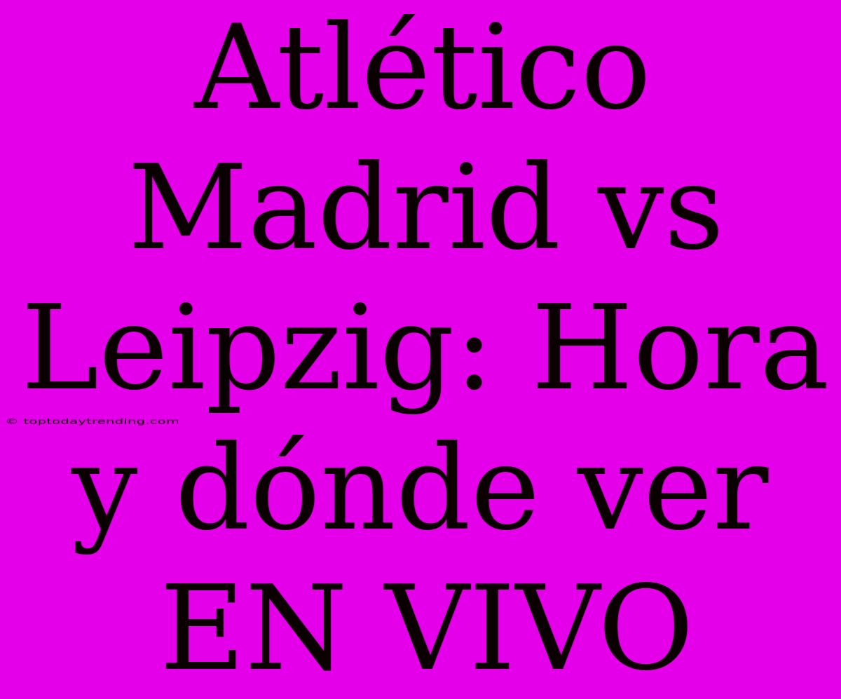 Atlético Madrid Vs Leipzig: Hora Y Dónde Ver EN VIVO