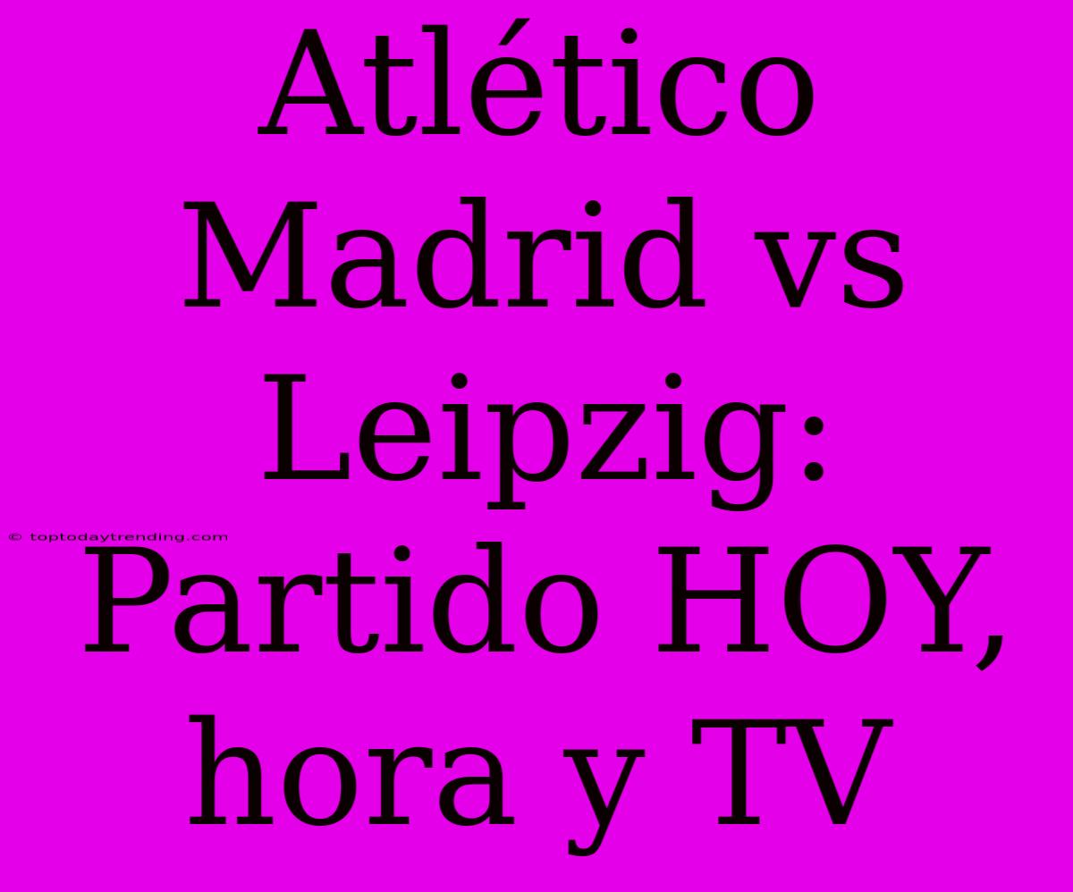 Atlético Madrid Vs Leipzig: Partido HOY, Hora Y TV