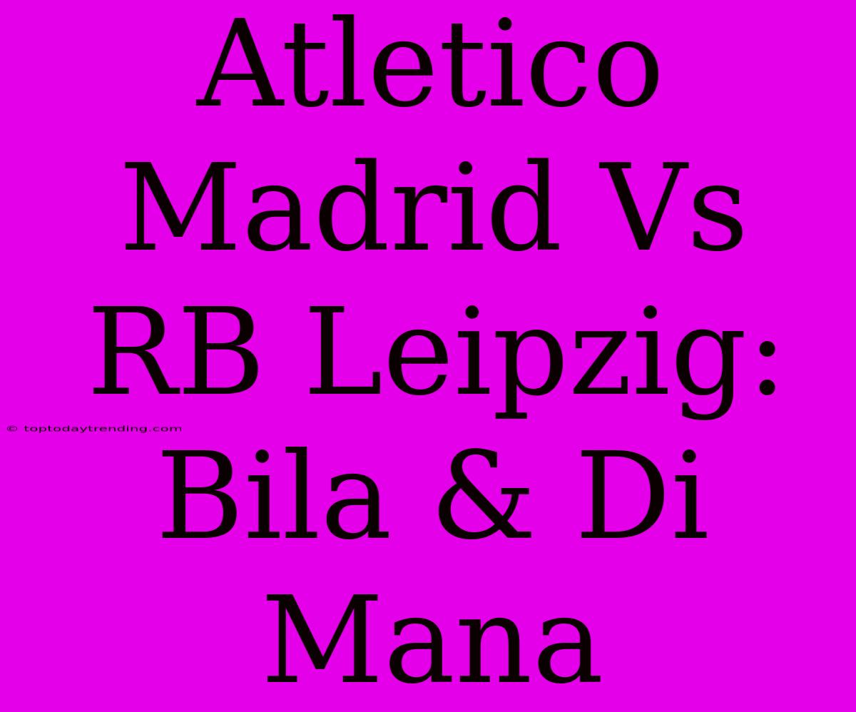 Atletico Madrid Vs RB Leipzig: Bila & Di Mana