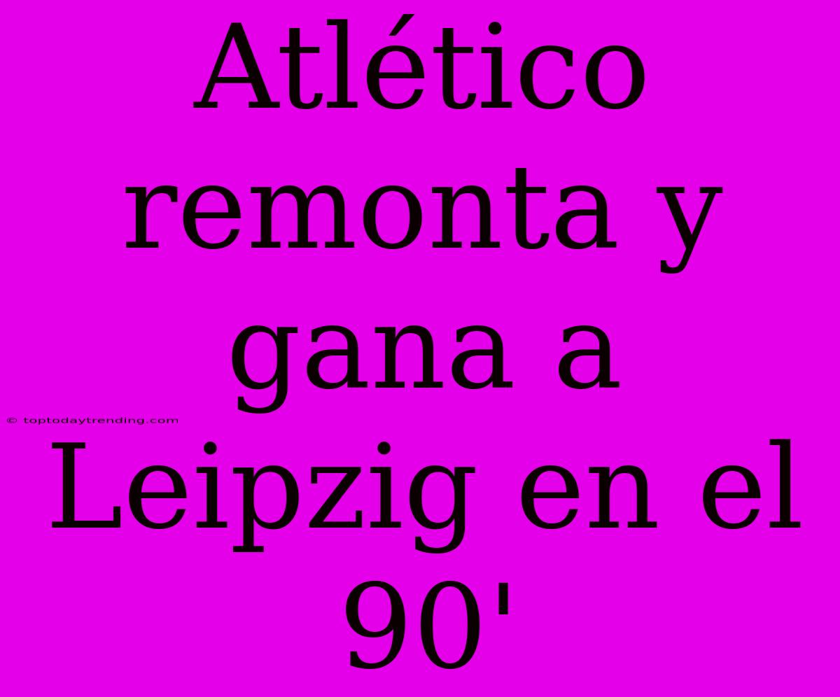 Atlético Remonta Y Gana A Leipzig En El 90'