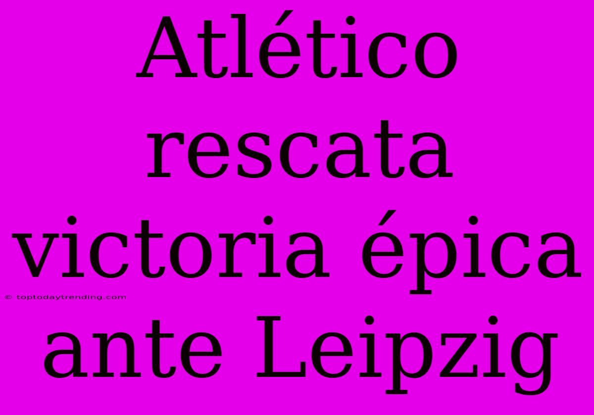 Atlético Rescata Victoria Épica Ante Leipzig