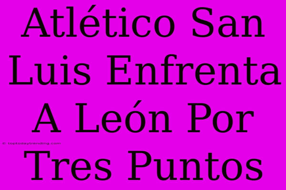 Atlético San Luis Enfrenta A León Por Tres Puntos