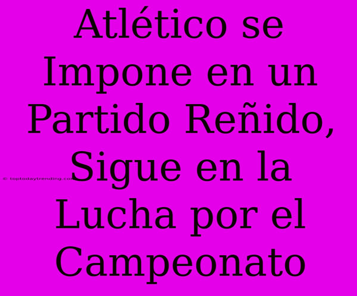 Atlético Se Impone En Un Partido Reñido, Sigue En La Lucha Por El Campeonato