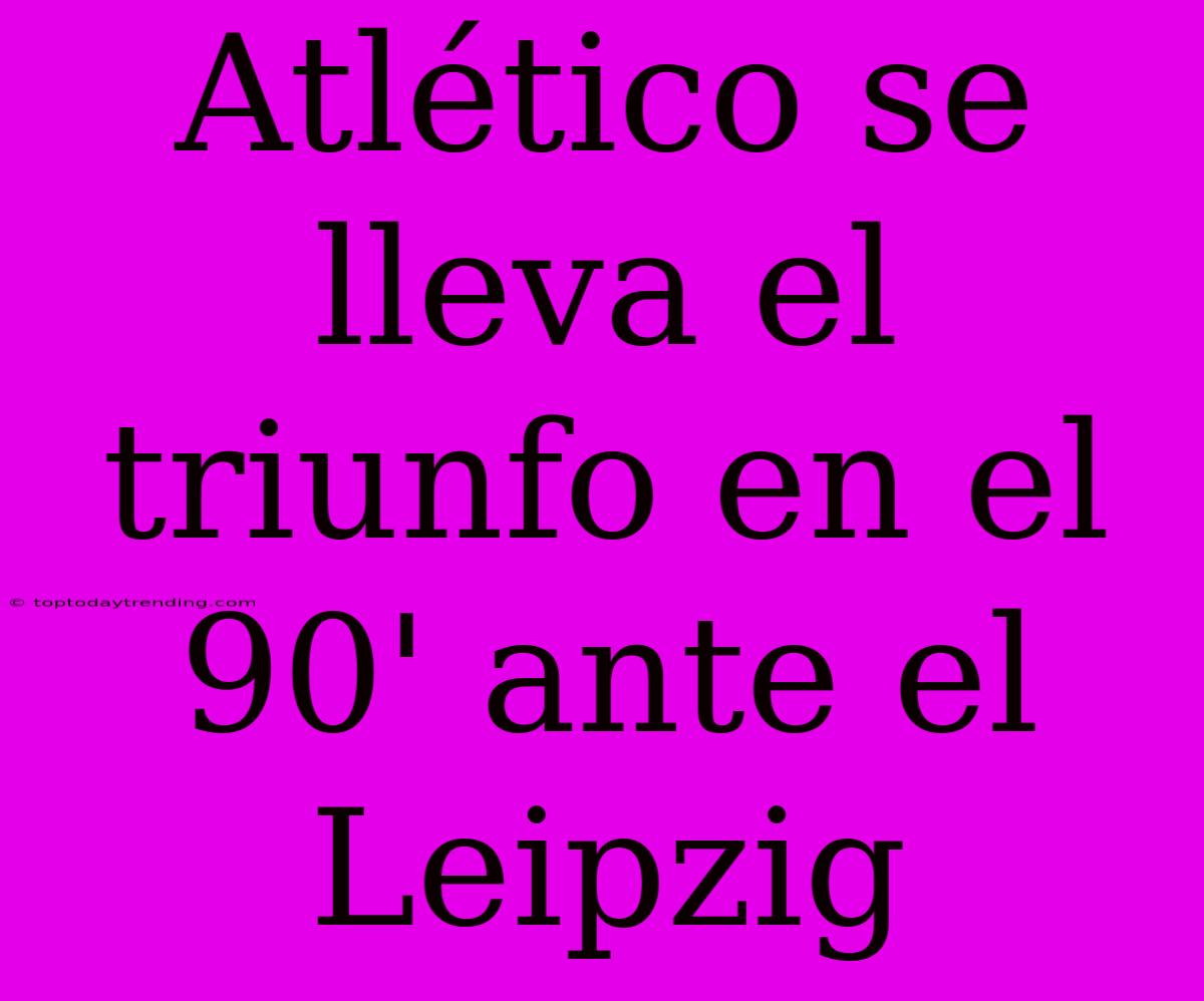 Atlético Se Lleva El Triunfo En El 90' Ante El Leipzig