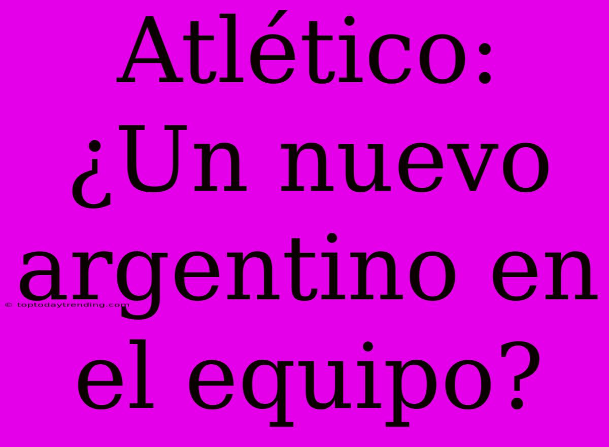 Atlético: ¿Un Nuevo Argentino En El Equipo?