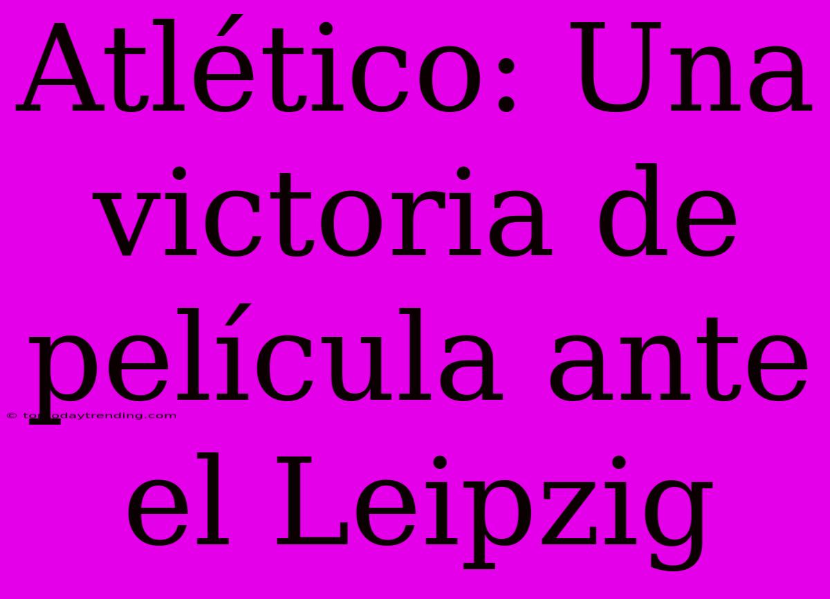 Atlético: Una Victoria De Película Ante El Leipzig