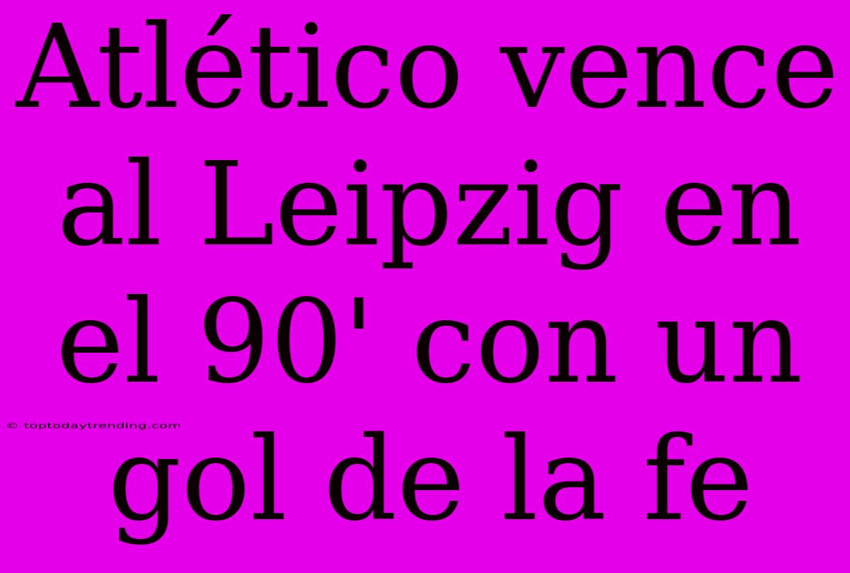 Atlético Vence Al Leipzig En El 90' Con Un Gol De La Fe