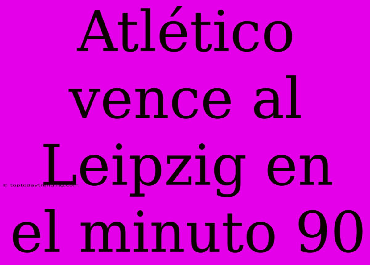 Atlético Vence Al Leipzig En El Minuto 90