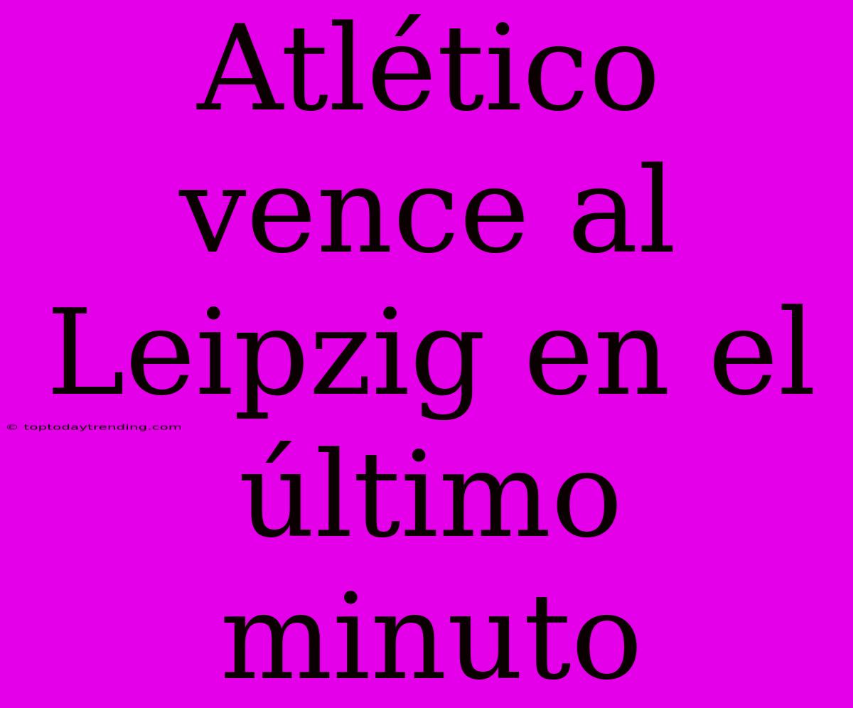 Atlético Vence Al Leipzig En El Último Minuto