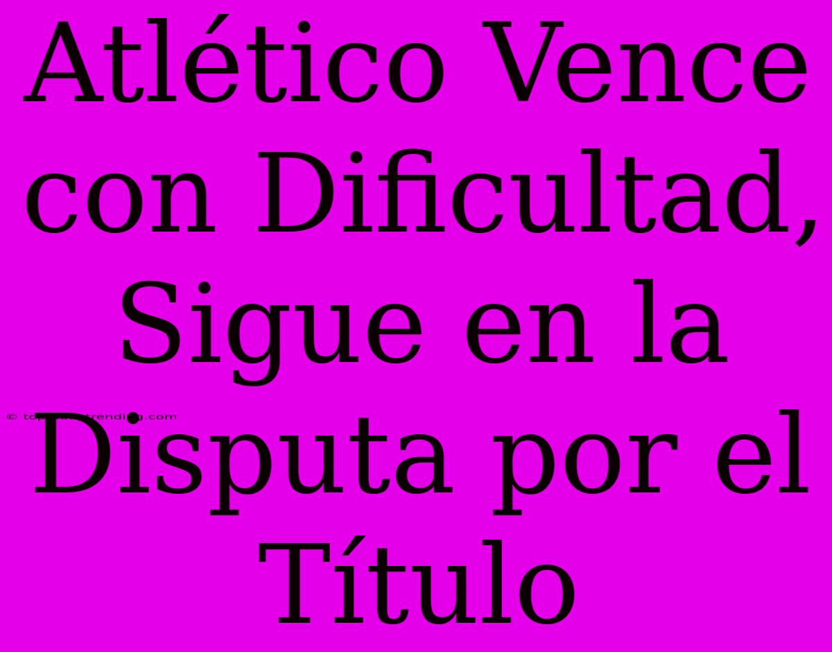 Atlético Vence Con Dificultad, Sigue En La Disputa Por El Título