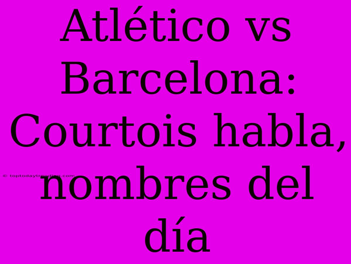 Atlético Vs Barcelona: Courtois Habla, Nombres Del Día