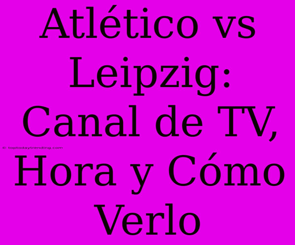 Atlético Vs Leipzig: Canal De TV, Hora Y Cómo Verlo