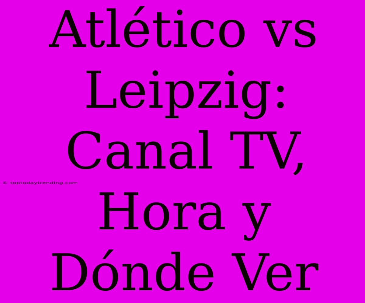 Atlético Vs Leipzig: Canal TV, Hora Y Dónde Ver