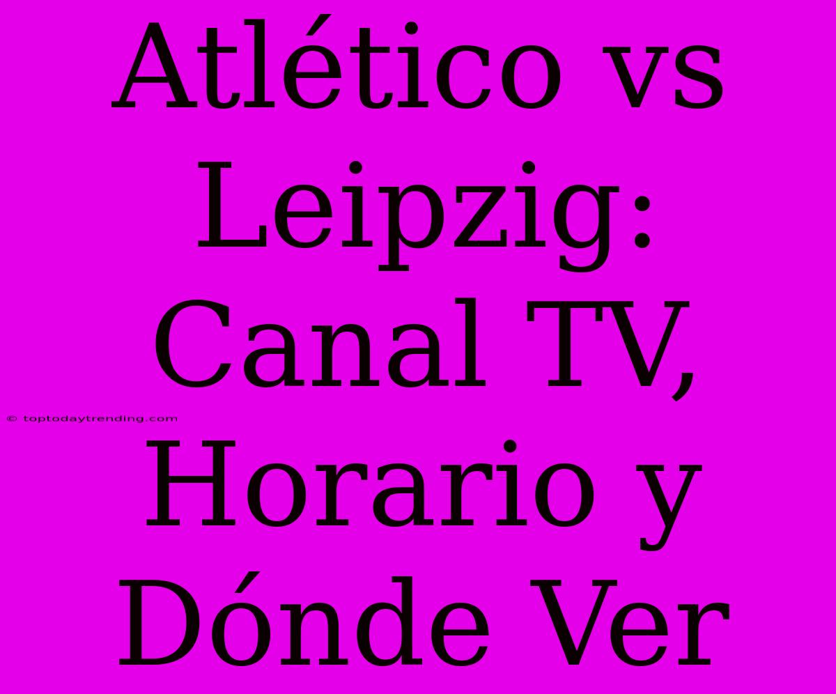 Atlético Vs Leipzig: Canal TV, Horario Y Dónde Ver