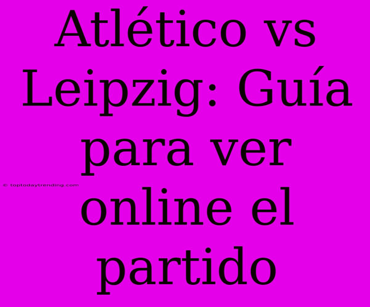 Atlético Vs Leipzig: Guía Para Ver Online El Partido