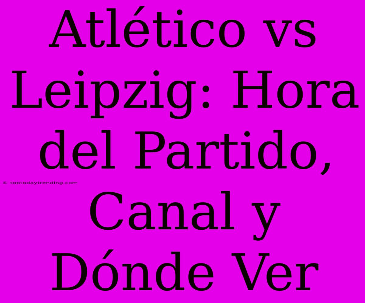 Atlético Vs Leipzig: Hora Del Partido, Canal Y Dónde Ver