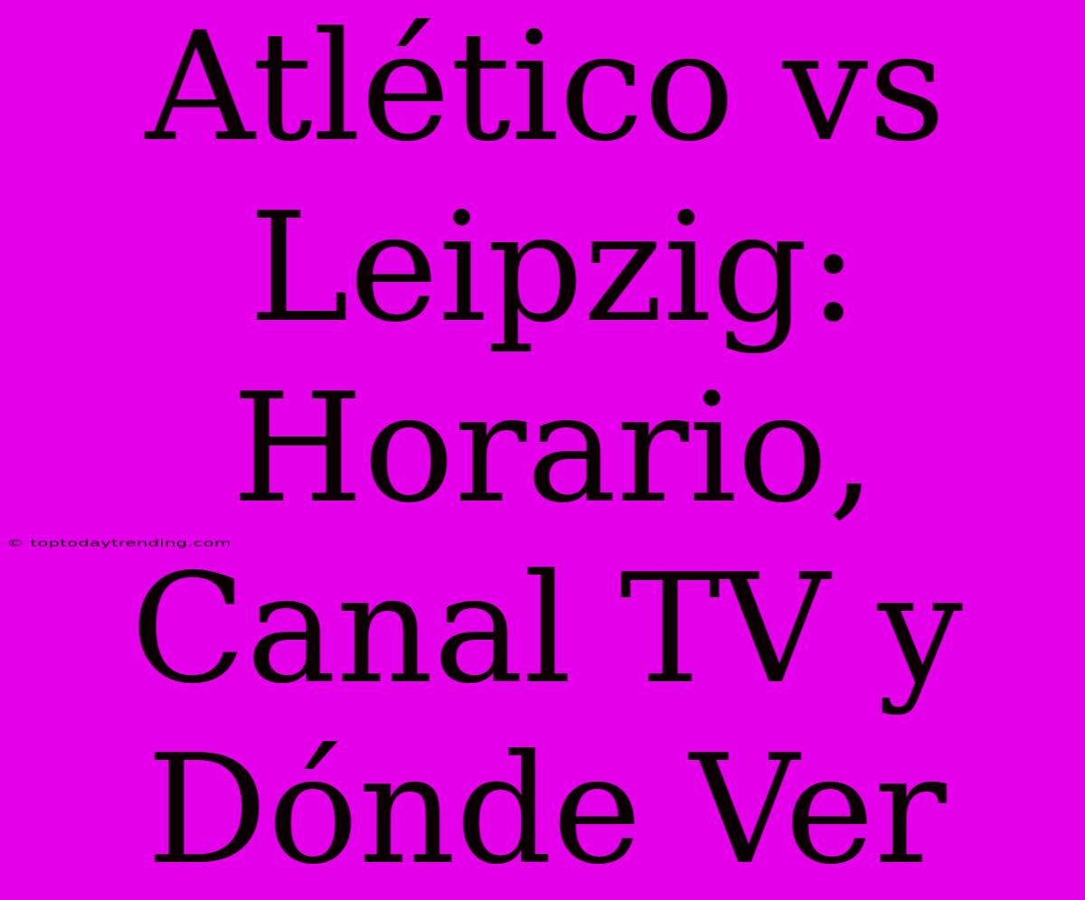 Atlético Vs Leipzig: Horario, Canal TV Y Dónde Ver