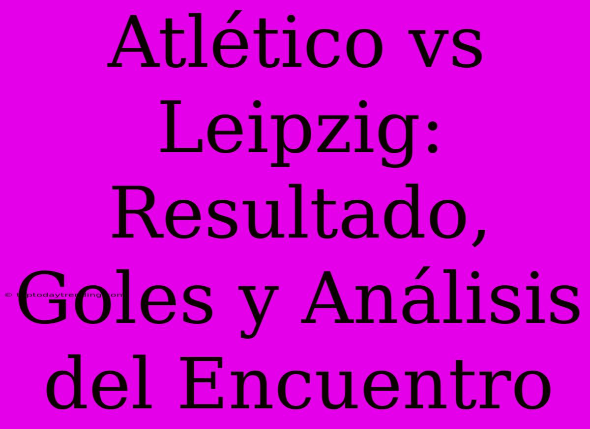 Atlético Vs Leipzig: Resultado, Goles Y Análisis Del Encuentro