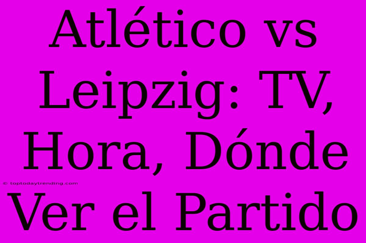 Atlético Vs Leipzig: TV, Hora, Dónde Ver El Partido