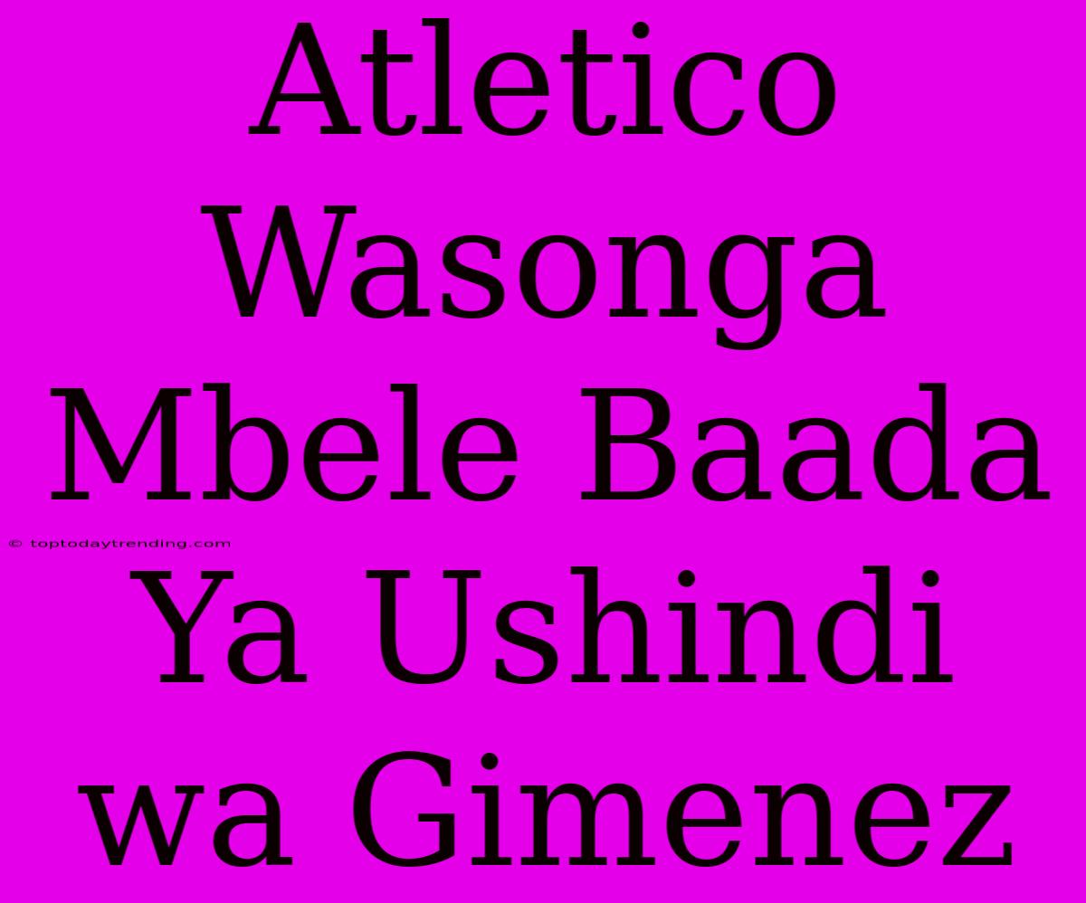 Atletico Wasonga Mbele Baada Ya Ushindi Wa Gimenez