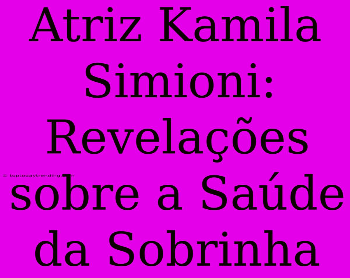 Atriz Kamila Simioni: Revelações Sobre A Saúde Da Sobrinha