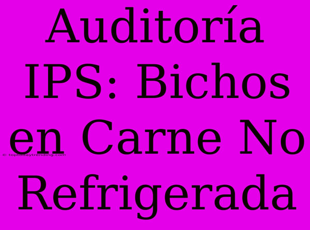 Auditoría IPS: Bichos En Carne No Refrigerada