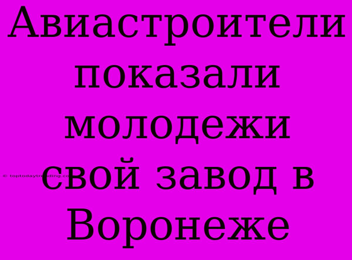 Авиастроители Показали Молодежи Свой Завод В Воронеже