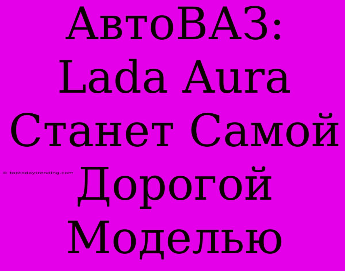 АвтоВАЗ: Lada Aura Станет Самой Дорогой Моделью