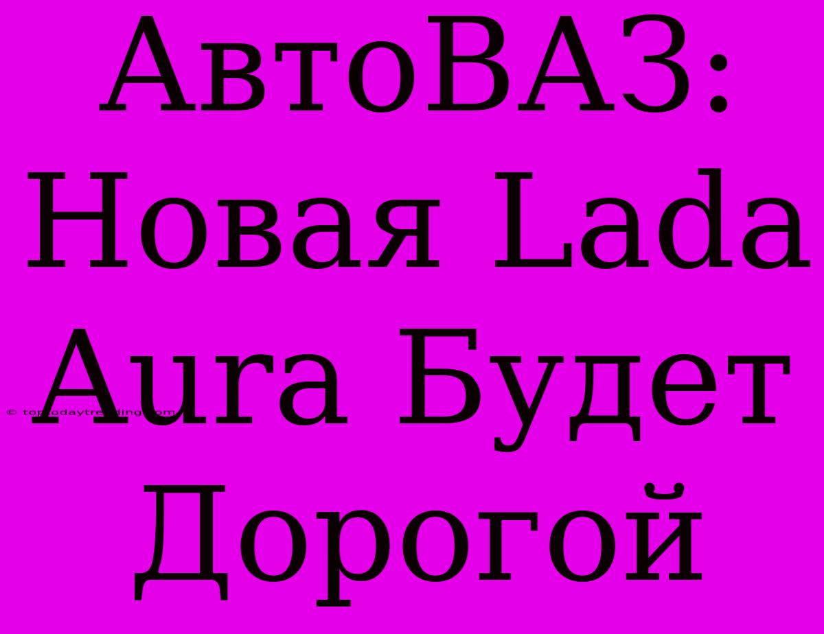 АвтоВАЗ: Новая Lada Aura Будет Дорогой