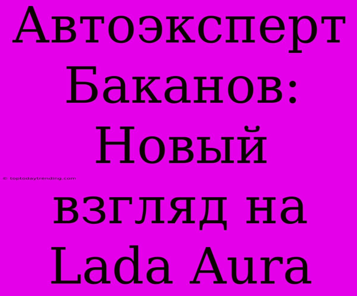 Автоэксперт Баканов: Новый Взгляд На Lada Aura