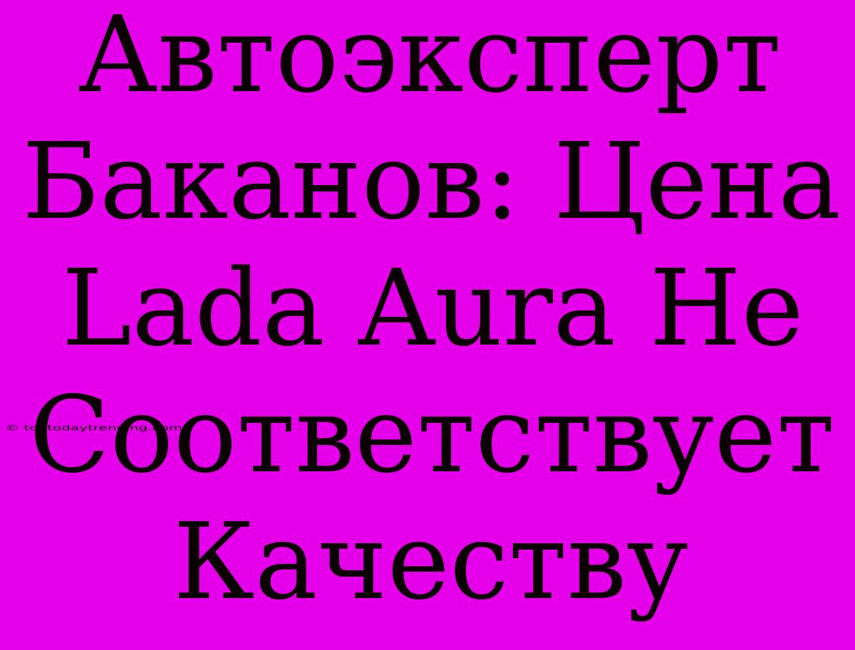 Автоэксперт Баканов: Цена Lada Aura Не Соответствует Качеству