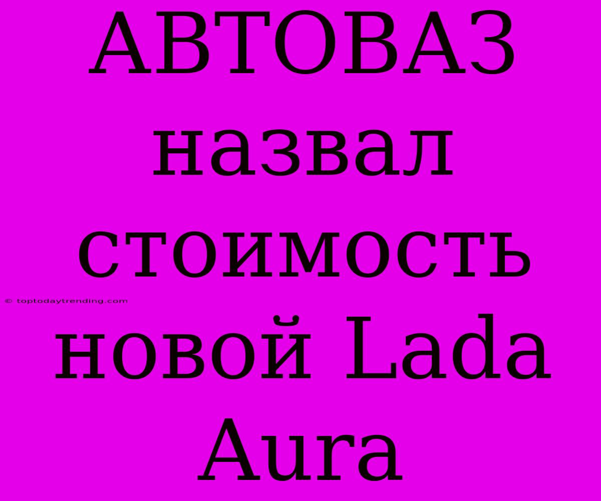 АВТОВАЗ Назвал Стоимость Новой Lada Aura