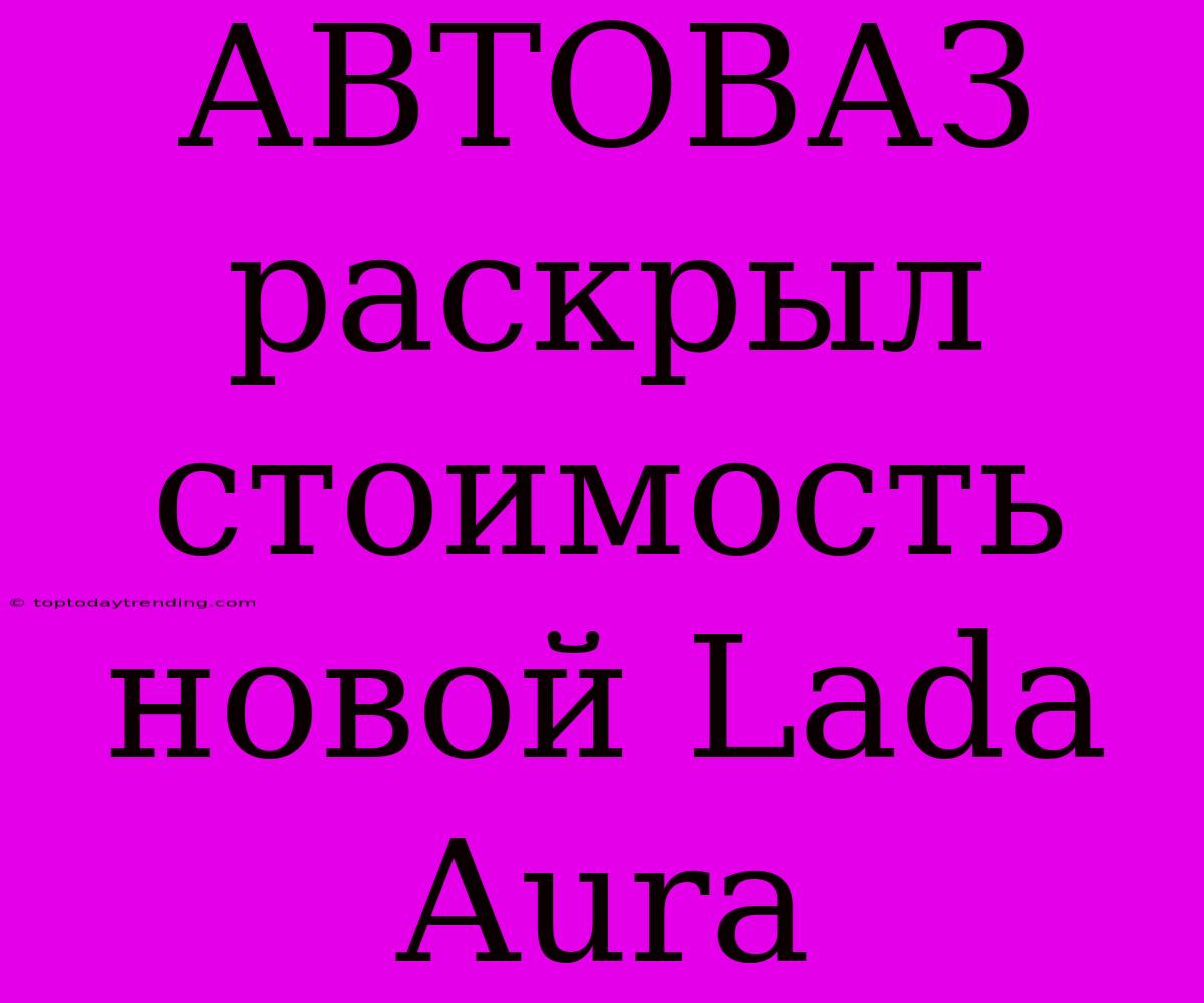 АВТОВАЗ Раскрыл Стоимость Новой Lada Aura