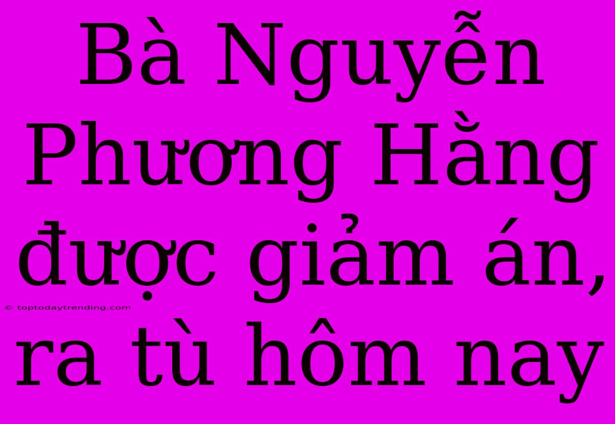 Bà Nguyễn Phương Hằng Được Giảm Án, Ra Tù Hôm Nay