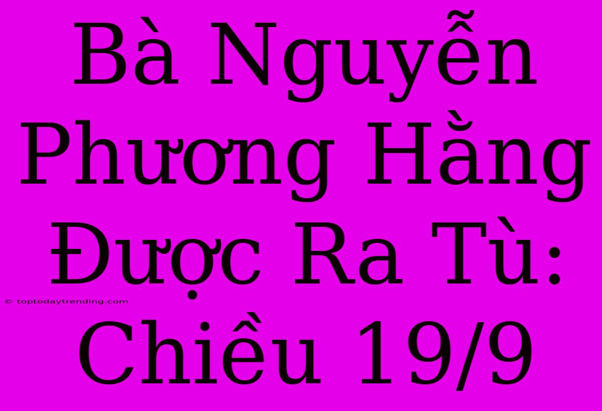 Bà Nguyễn Phương Hằng Được Ra Tù: Chiều 19/9