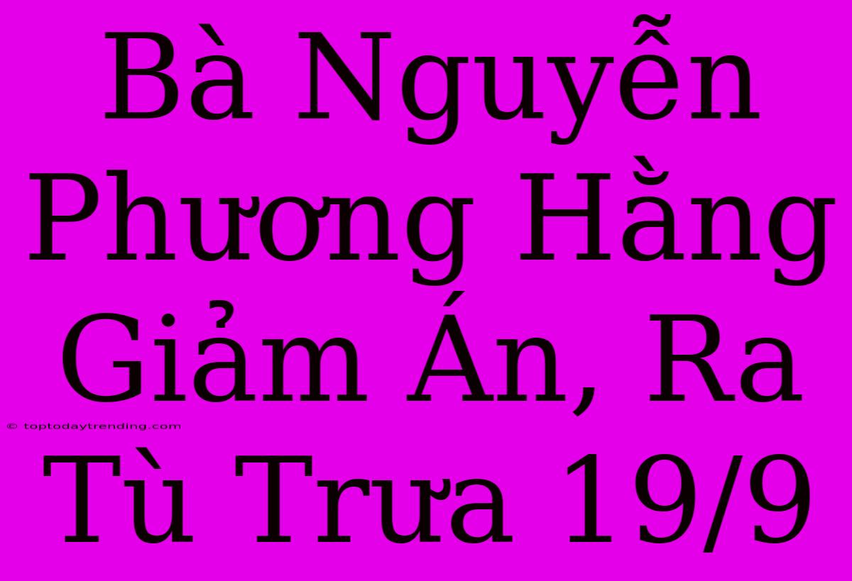 Bà Nguyễn Phương Hằng Giảm Án, Ra Tù Trưa 19/9