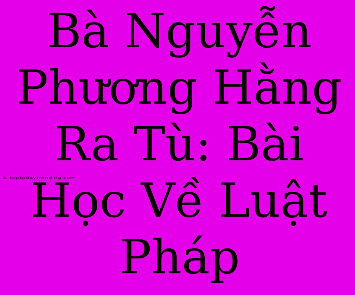 Bà Nguyễn Phương Hằng Ra Tù: Bài Học Về Luật Pháp