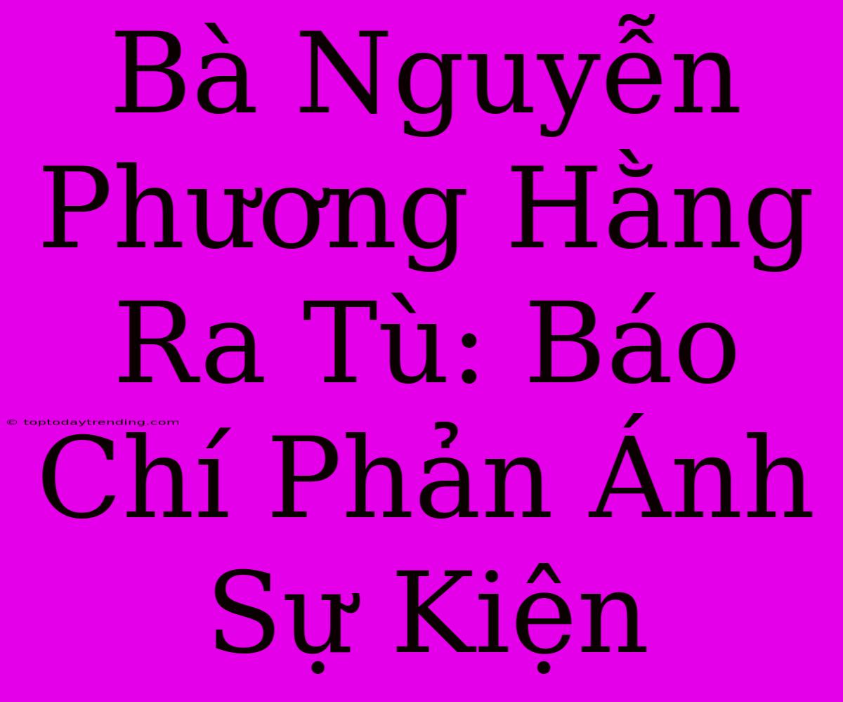 Bà Nguyễn Phương Hằng Ra Tù: Báo Chí Phản Ánh Sự Kiện